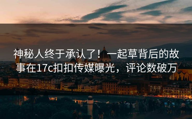 神秘人终于承认了！一起草背后的故事在17c扣扣传媒曝光，评论数破万