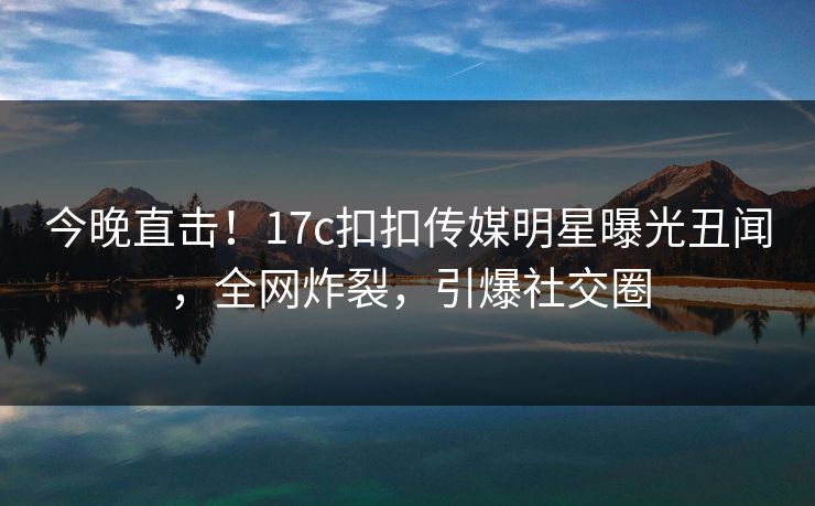 今晚直击！17c扣扣传媒明星曝光丑闻，全网炸裂，引爆社交圈