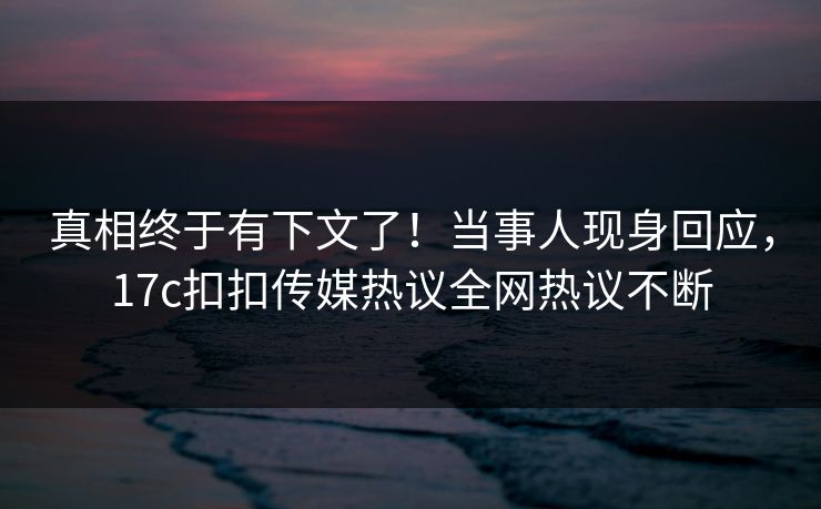 真相终于有下文了！当事人现身回应，17c扣扣传媒热议全网热议不断