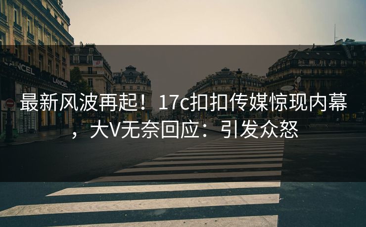 最新风波再起！17c扣扣传媒惊现内幕，大V无奈回应：引发众怒