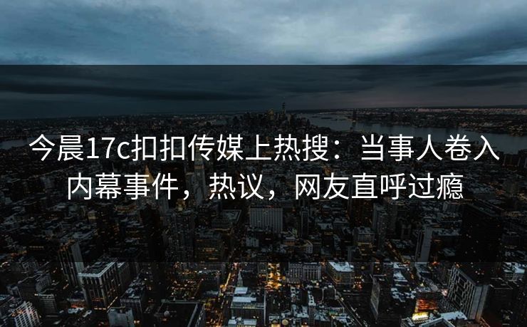 今晨17c扣扣传媒上热搜：当事人卷入内幕事件，热议，网友直呼过瘾