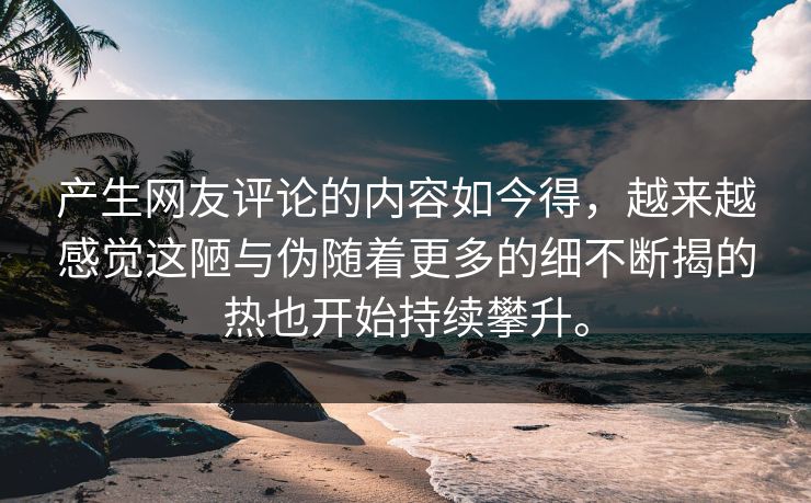 产生网友评论的内容如今得，越来越感觉这陋与伪随着更多的细不断揭的热也开始持续攀升。