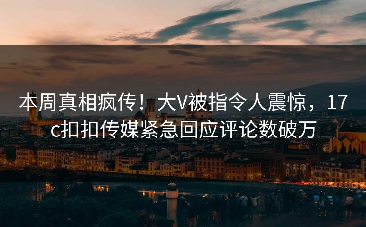 本周真相疯传！大V被指令人震惊，17c扣扣传媒紧急回应评论数破万