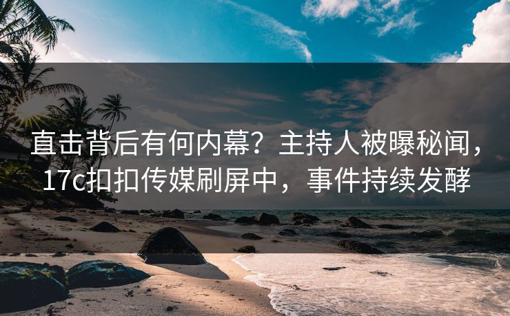 直击背后有何内幕？主持人被曝秘闻，17c扣扣传媒刷屏中，事件持续发酵