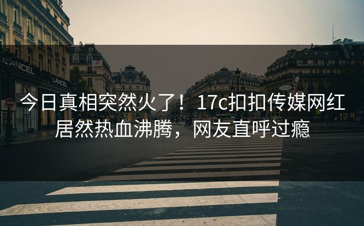 今日真相突然火了！17c扣扣传媒网红居然热血沸腾，网友直呼过瘾
