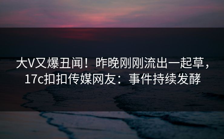 大V又爆丑闻！昨晚刚刚流出一起草，17c扣扣传媒网友：事件持续发酵