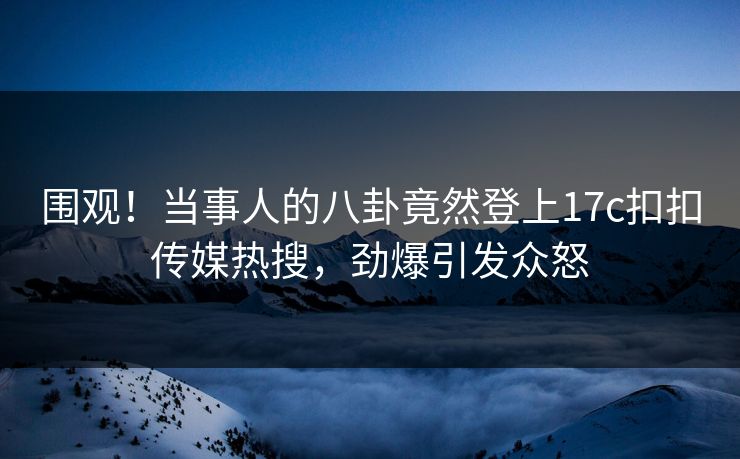 围观！当事人的八卦竟然登上17c扣扣传媒热搜，劲爆引发众怒