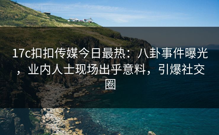 17c扣扣传媒今日最热：八卦事件曝光，业内人士现场出乎意料，引爆社交圈