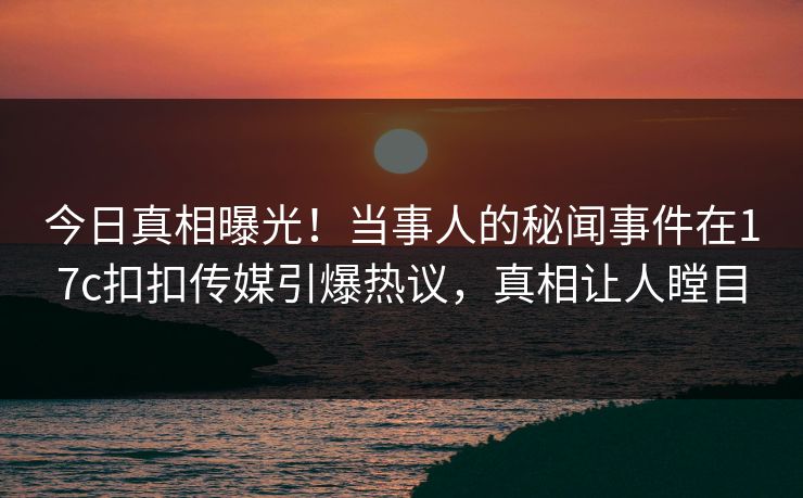 今日真相曝光！当事人的秘闻事件在17c扣扣传媒引爆热议，真相让人瞠目