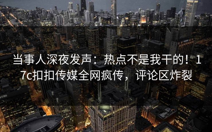当事人深夜发声：热点不是我干的！17c扣扣传媒全网疯传，评论区炸裂