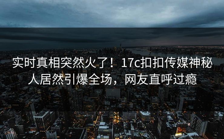 实时真相突然火了！17c扣扣传媒神秘人居然引爆全场，网友直呼过瘾