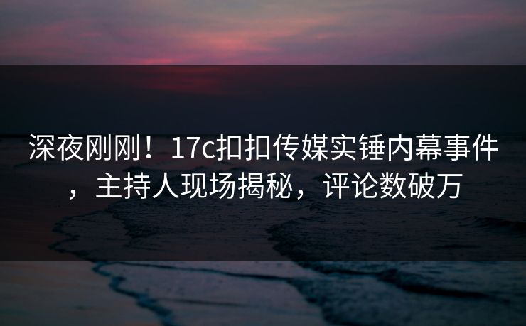 深夜刚刚！17c扣扣传媒实锤内幕事件，主持人现场揭秘，评论数破万
