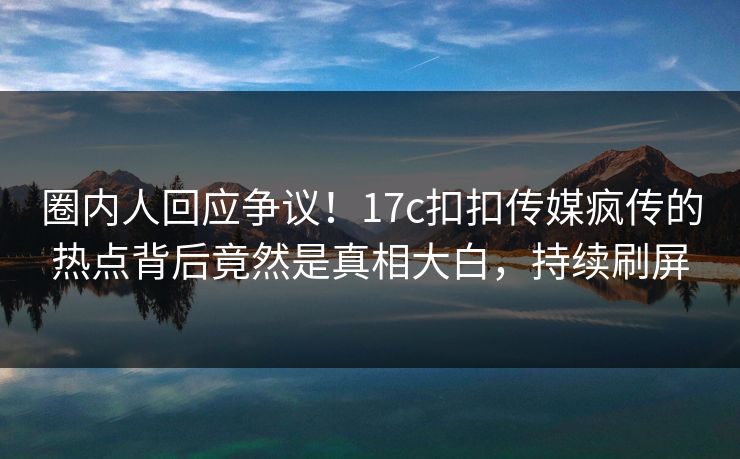 圈内人回应争议！17c扣扣传媒疯传的热点背后竟然是真相大白，持续刷屏