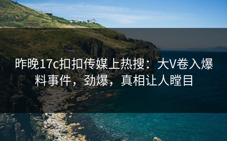 昨晚17c扣扣传媒上热搜：大V卷入爆料事件，劲爆，真相让人瞠目
