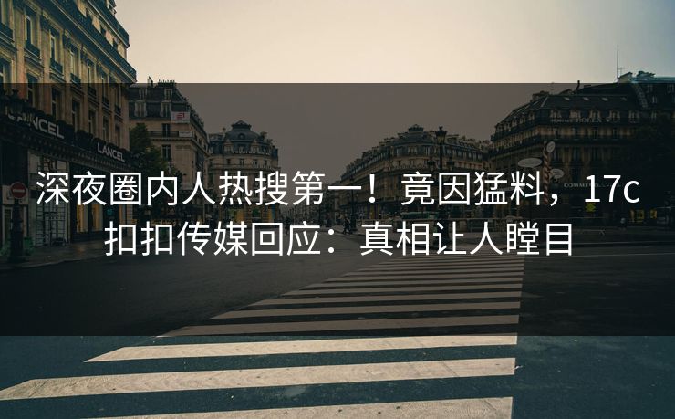 深夜圈内人热搜第一！竟因猛料，17c扣扣传媒回应：真相让人瞠目