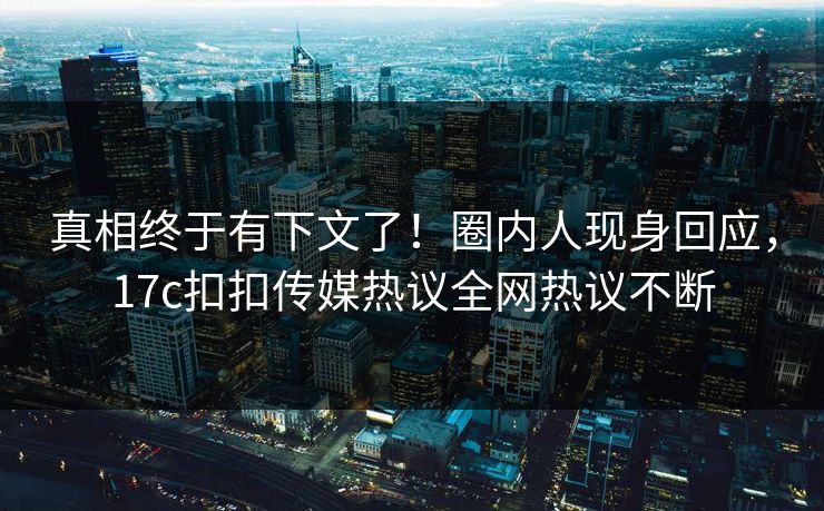 真相终于有下文了！圈内人现身回应，17c扣扣传媒热议全网热议不断