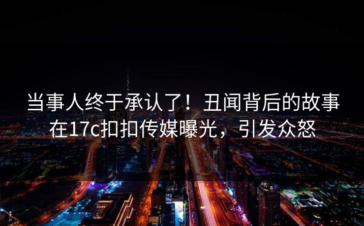 当事人终于承认了！丑闻背后的故事在17c扣扣传媒曝光，引发众怒