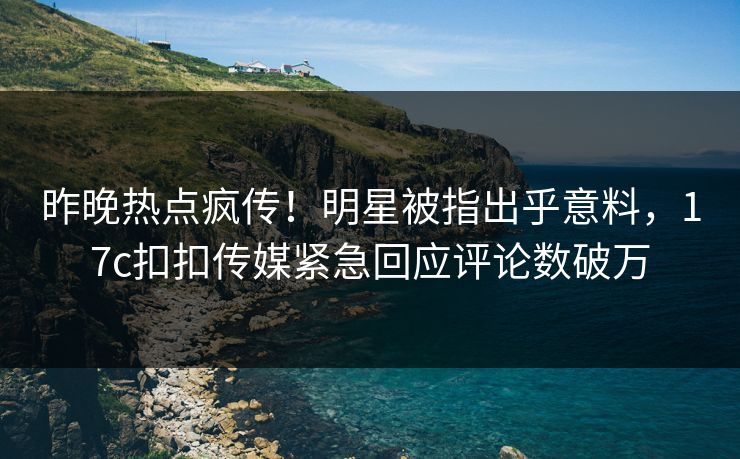 昨晚热点疯传！明星被指出乎意料，17c扣扣传媒紧急回应评论数破万