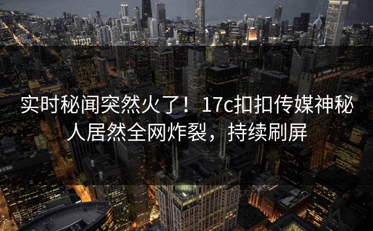 实时秘闻突然火了！17c扣扣传媒神秘人居然全网炸裂，持续刷屏