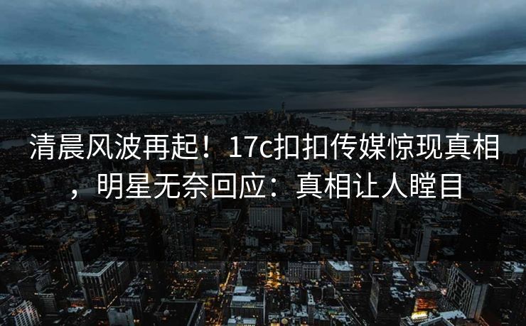 清晨风波再起！17c扣扣传媒惊现真相，明星无奈回应：真相让人瞠目