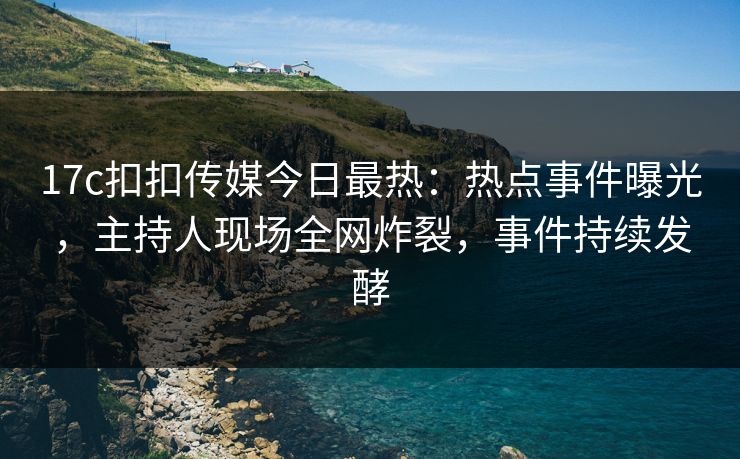 17c扣扣传媒今日最热：热点事件曝光，主持人现场全网炸裂，事件持续发酵