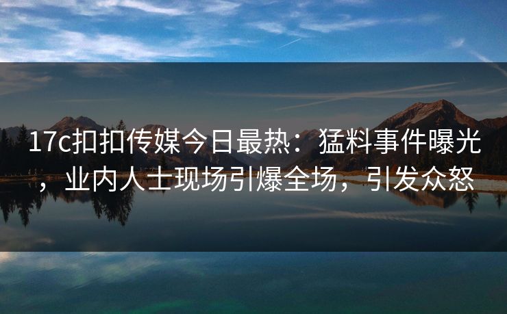 17c扣扣传媒今日最热：猛料事件曝光，业内人士现场引爆全场，引发众怒
