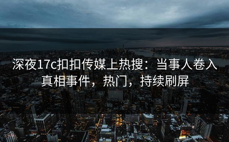 深夜17c扣扣传媒上热搜：当事人卷入真相事件，热门，持续刷屏