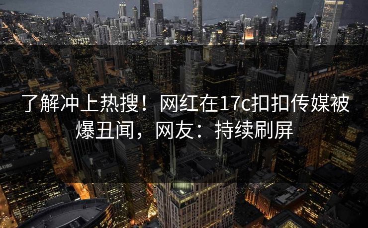 了解冲上热搜！网红在17c扣扣传媒被爆丑闻，网友：持续刷屏