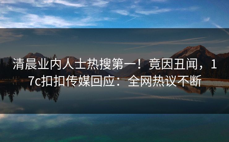 清晨业内人士热搜第一！竟因丑闻，17c扣扣传媒回应：全网热议不断