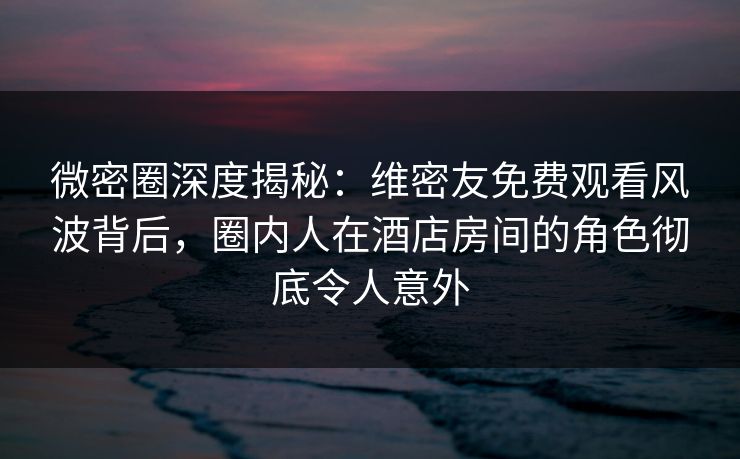 微密圈深度揭秘：维密友免费观看风波背后，圈内人在酒店房间的角色彻底令人意外