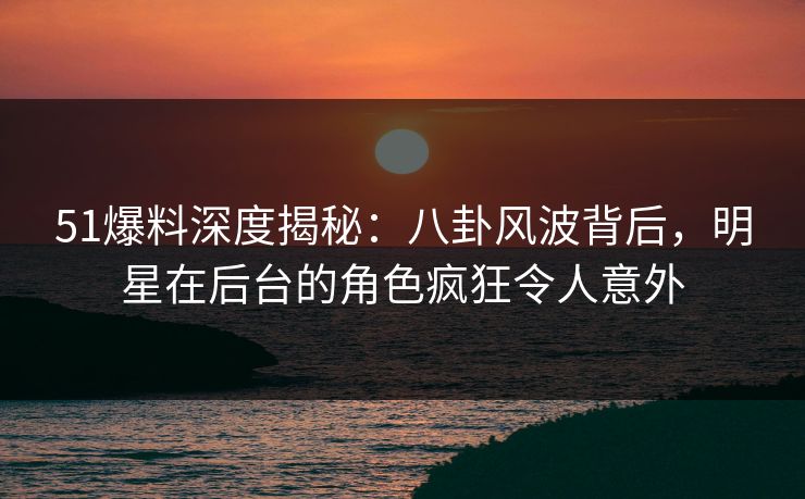 51爆料深度揭秘：八卦风波背后，明星在后台的角色疯狂令人意外