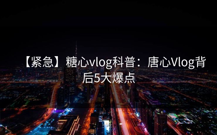 【紧急】糖心vlog科普：唐心Vlog背后5大爆点