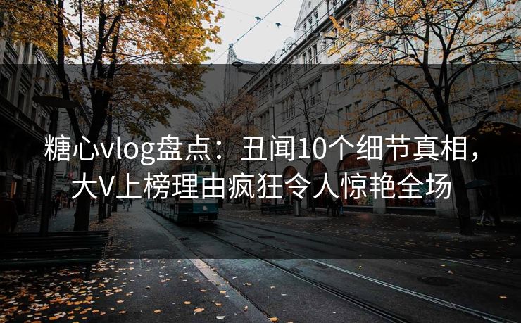 糖心vlog盘点：丑闻10个细节真相，大V上榜理由疯狂令人惊艳全场