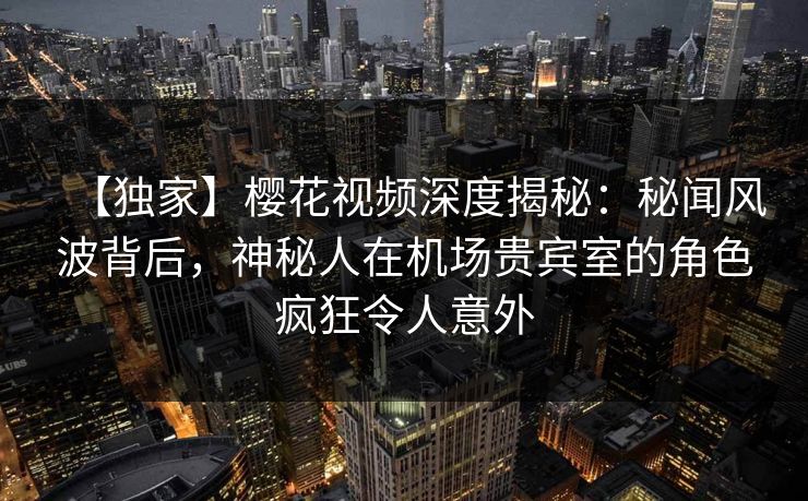 【独家】樱花视频深度揭秘：秘闻风波背后，神秘人在机场贵宾室的角色疯狂令人意外
