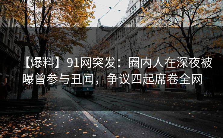 【爆料】91网突发：圈内人在深夜被曝曾参与丑闻，争议四起席卷全网