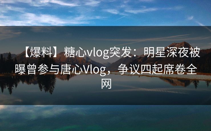 【爆料】糖心vlog突发：明星深夜被曝曾参与唐心Vlog，争议四起席卷全网
