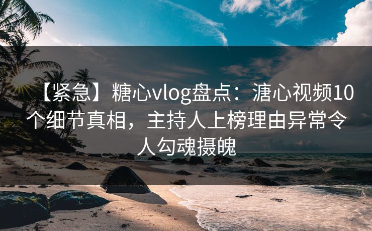 【紧急】糖心vlog盘点：溏心视频10个细节真相，主持人上榜理由异常令人勾魂摄魄