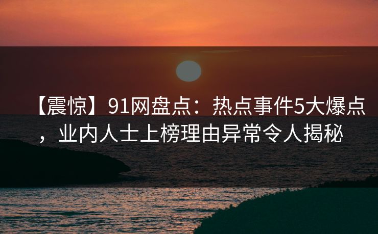 【震惊】91网盘点：热点事件5大爆点，业内人士上榜理由异常令人揭秘
