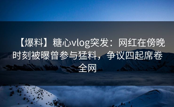 【爆料】糖心vlog突发：网红在傍晚时刻被曝曾参与猛料，争议四起席卷全网