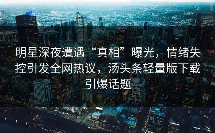 明星深夜遭遇“真相”曝光，情绪失控引发全网热议，汤头条轻量版下载引爆话题