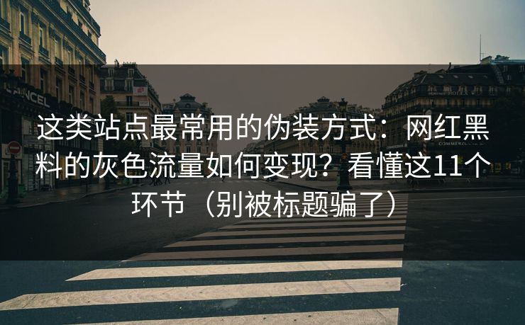 这类站点最常用的伪装方式：网红黑料的灰色流量如何变现？看懂这11个环节（别被标题骗了）