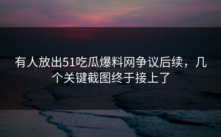 有人放出51吃瓜爆料网争议后续，几个关键截图终于接上了